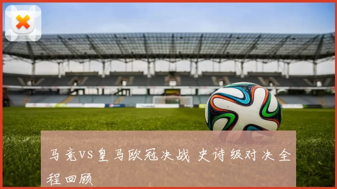 马竞vs皇马欧冠决战 史诗级对决全程回顾
