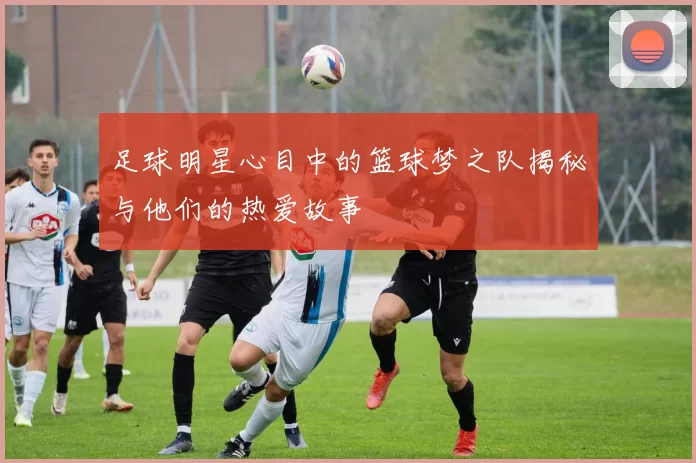足球明星心目中的篮球梦之队揭秘与他们的热爱故事