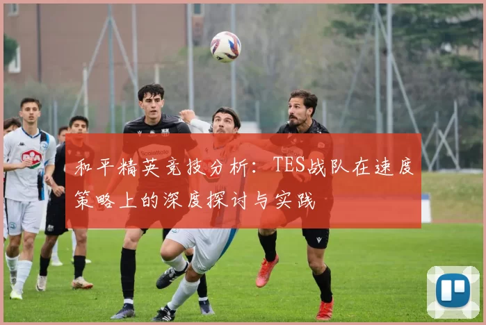 和平精英竞技分析：TES战队在速度策略上的深度探讨与实践