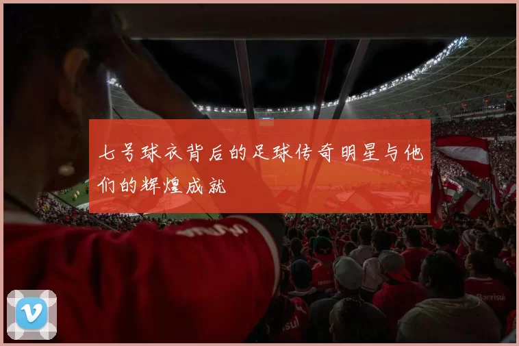 七号球衣背后的足球传奇明星与他们的辉煌成就