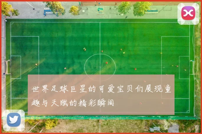 世界足球巨星的可爱宝贝们展现童趣与天赋的精彩瞬间