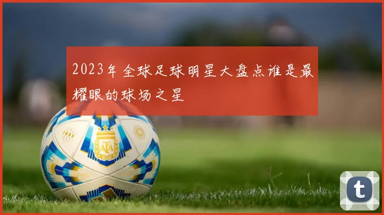 2023年全球足球明星大盘点谁是最耀眼的球场之星
