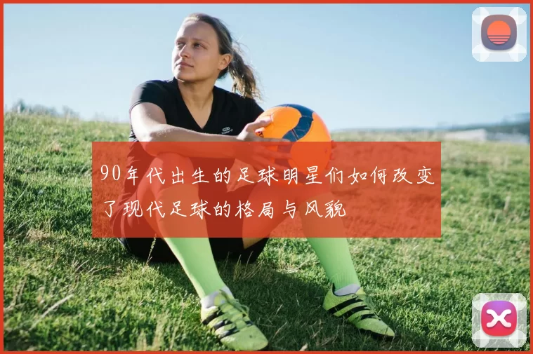 90年代出生的足球明星们如何改变了现代足球的格局与风貌