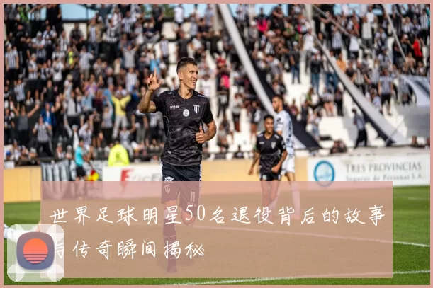 世界足球明星50名退役背后的故事与传奇瞬间揭秘