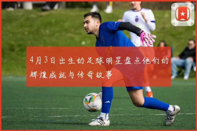 4月3日出生的足球明星盘点他们的辉煌成就与传奇故事