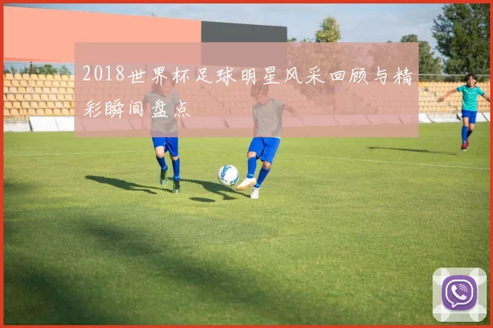 2018世界杯足球明星风采回顾与精彩瞬间盘点