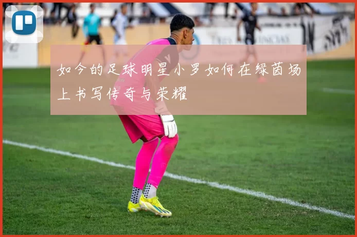 如今的足球明星小罗如何在绿茵场上书写传奇与荣耀