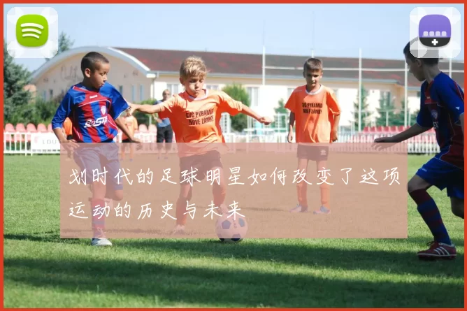 划时代的足球明星如何改变了这项运动的历史与未来