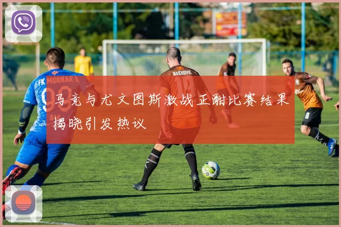 马竞与尤文图斯激战正酣比赛结果揭晓引发热议