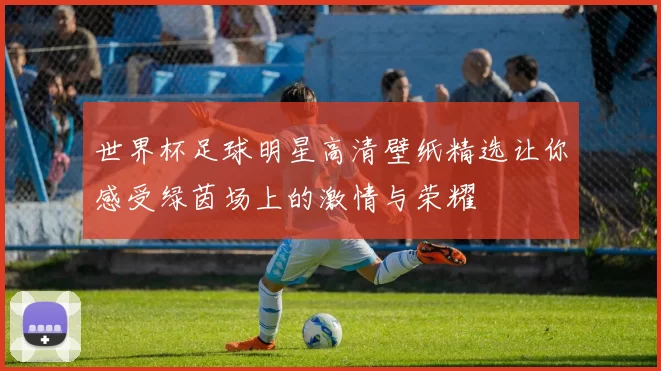 世界杯足球明星高清壁纸精选让你感受绿茵场上的激情与荣耀