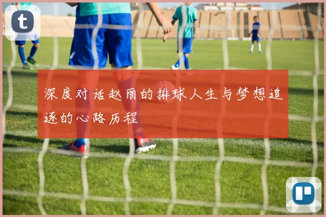 深度对话赵丽的排球人生与梦想追逐的心路历程