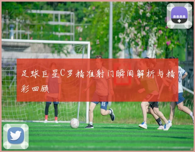 足球巨星C罗精准射门瞬间解析与精彩回顾
