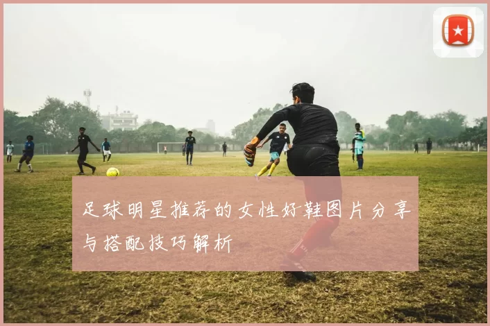 足球明星推荐的女性好鞋图片分享与搭配技巧解析