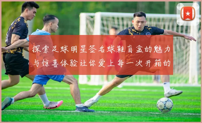 探索足球明星签名球鞋盲盒的魅力与惊喜体验让你爱上每一次开箱的乐趣