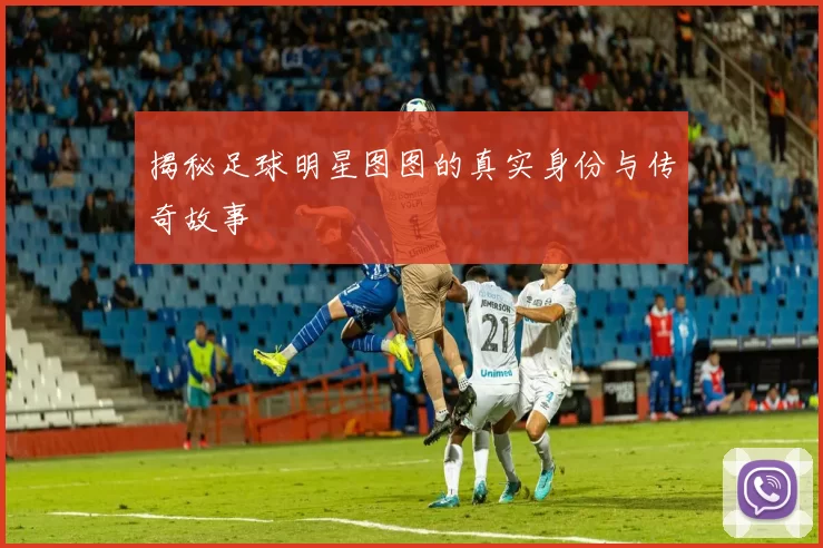 揭秘足球明星图图的真实身份与传奇故事