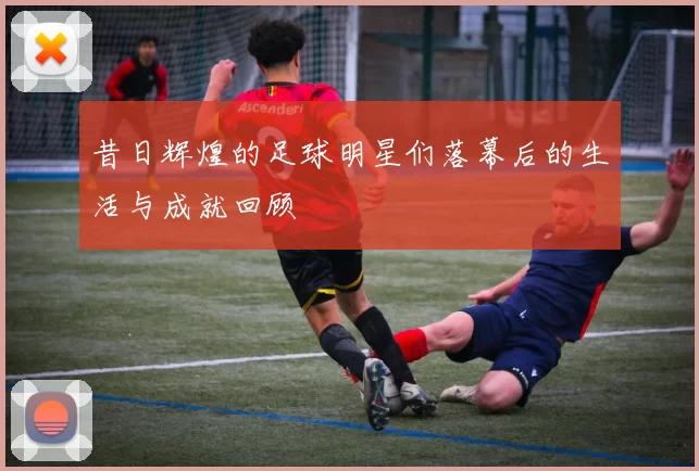 昔日辉煌的足球明星们落幕后的生活与成就回顾