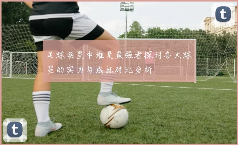 足球明星中谁是最强者探讨各大球星的实力与成就对比分析