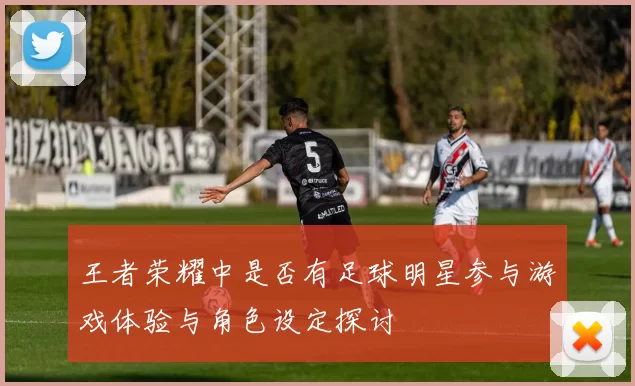 王者荣耀中是否有足球明星参与游戏体验与角色设定探讨
