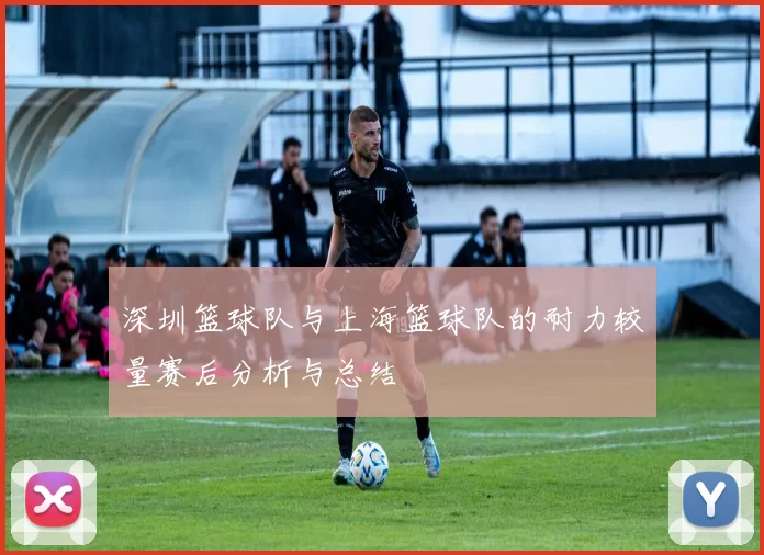 深圳篮球队与上海篮球队的耐力较量赛后分析与总结