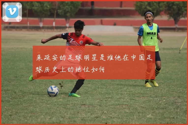来延安的足球明星是谁他在中国足球历史上的地位如何