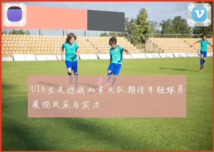 U16女足迎战加拿大队期待年轻球员展现风采与实力