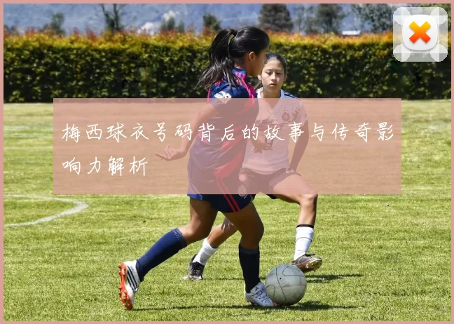 梅西球衣号码背后的故事与传奇影响力解析