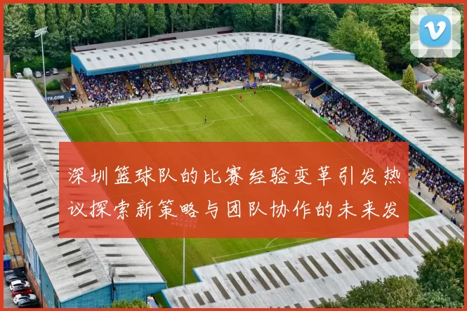 深圳篮球队的比赛经验变革引发热议探索新策略与团队协作的未来发展