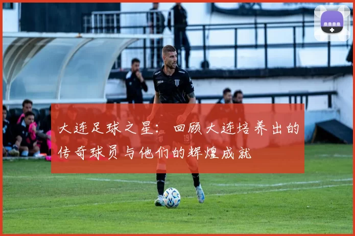 大连足球之星：回顾大连培养出的传奇球员与他们的辉煌成就