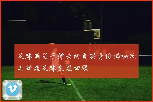 足球明星子弹头的真实身份揭秘及其辉煌足球生涯回顾