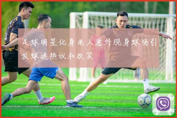 足球明星化身老人意外现身球场引发球迷热议和欢笑