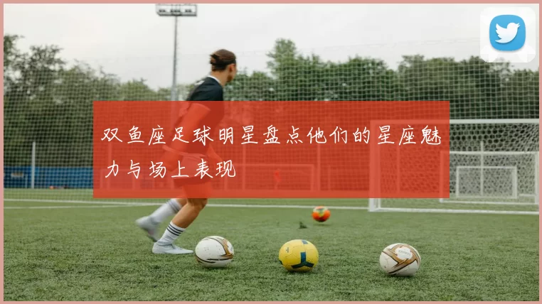 双鱼座足球明星盘点他们的星座魅力与场上表现