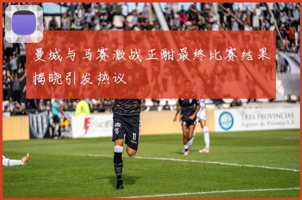 曼城与马赛激战正酣最终比赛结果揭晓引发热议