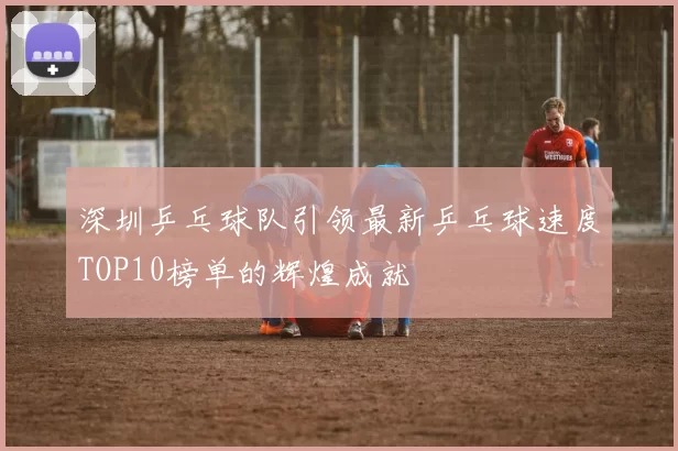 深圳乒乓球队引领最新乒乓球速度TOP10榜单的辉煌成就
