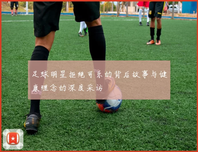 足球明星拒绝可乐的背后故事与健康理念的深度采访