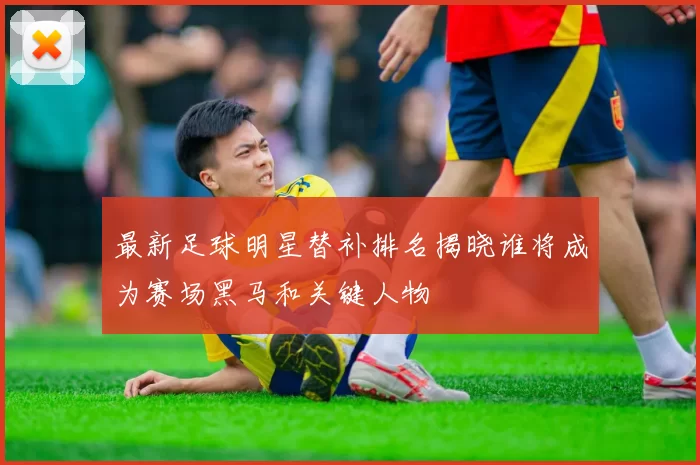 最新足球明星替补排名揭晓谁将成为赛场黑马和关键人物