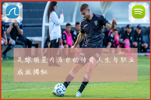 足球明星内马尔的传奇人生与职业成就揭秘