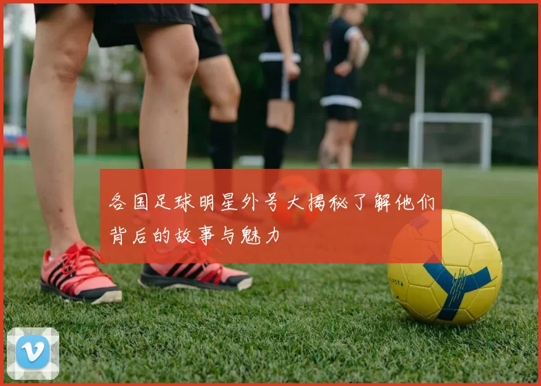 各国足球明星外号大揭秘了解他们背后的故事与魅力