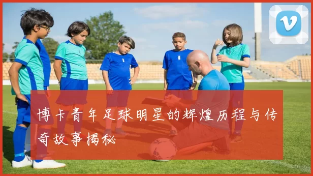 博卡青年足球明星的辉煌历程与传奇故事揭秘