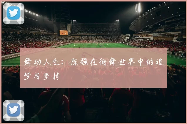 舞动人生：陈强在街舞世界中的追梦与坚持