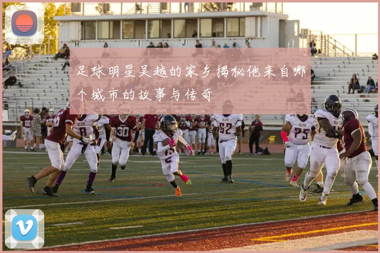 足球明星吴越的家乡揭秘他来自哪个城市的故事与传奇