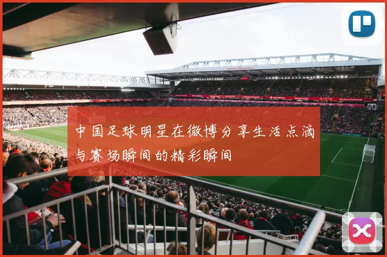 中国足球明星在微博分享生活点滴与赛场瞬间的精彩瞬间