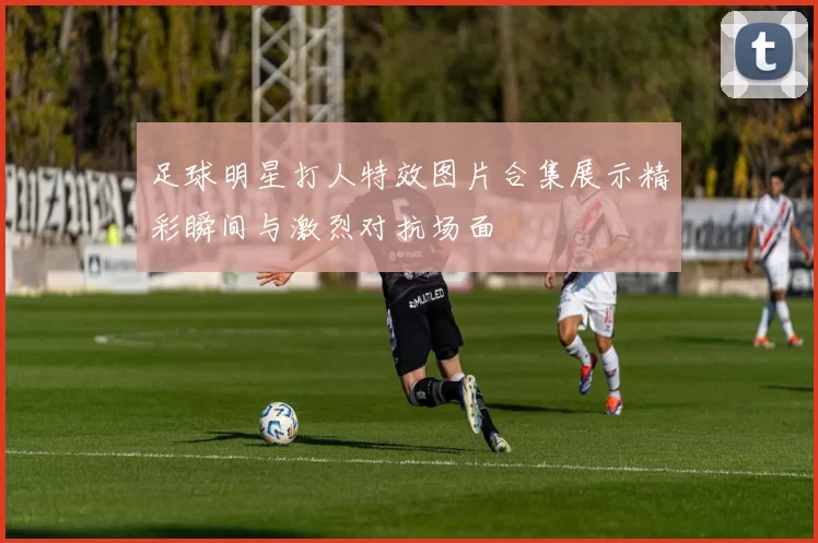 足球明星打人特效图片合集展示精彩瞬间与激烈对抗场面