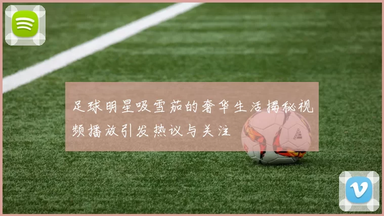 足球明星吸雪茄的奢华生活揭秘视频播放引发热议与关注