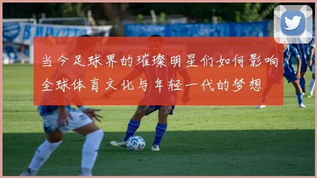 当今足球界的璀璨明星们如何影响全球体育文化与年轻一代的梦想