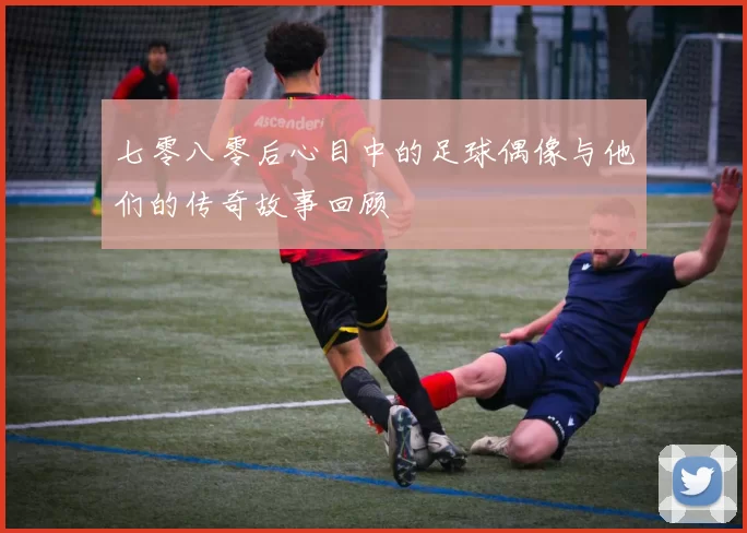 七零八零后心目中的足球偶像与他们的传奇故事回顾
