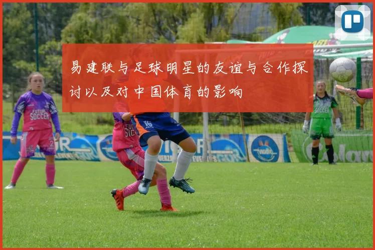 易建联与足球明星的友谊与合作探讨以及对中国体育的影响
