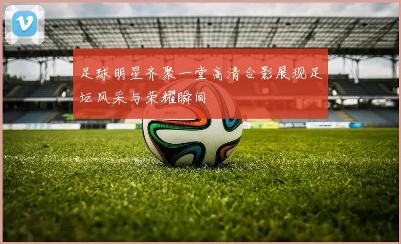 足球明星齐聚一堂高清合影展现足坛风采与荣耀瞬间