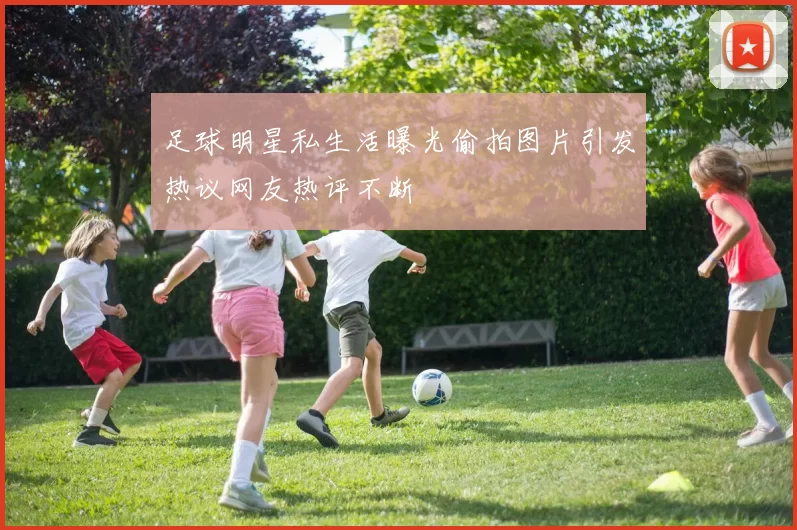 足球明星私生活曝光偷拍图片引发热议网友热评不断