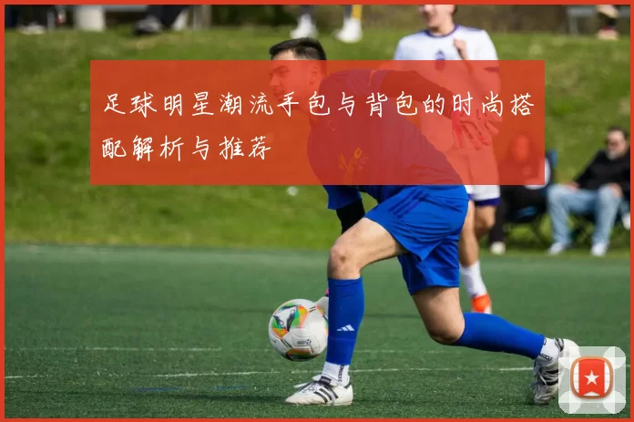 足球明星潮流手包与背包的时尚搭配解析与推荐