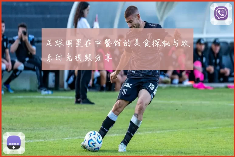 足球明星在中餐馆的美食探秘与欢乐时光视频分享